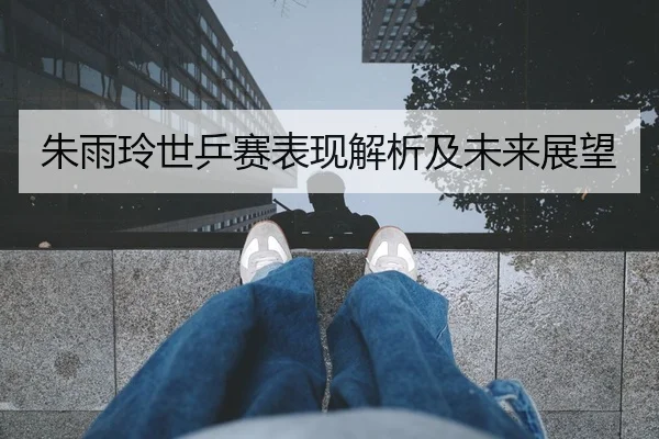 朱雨玲世乒赛表现解析及未来展望